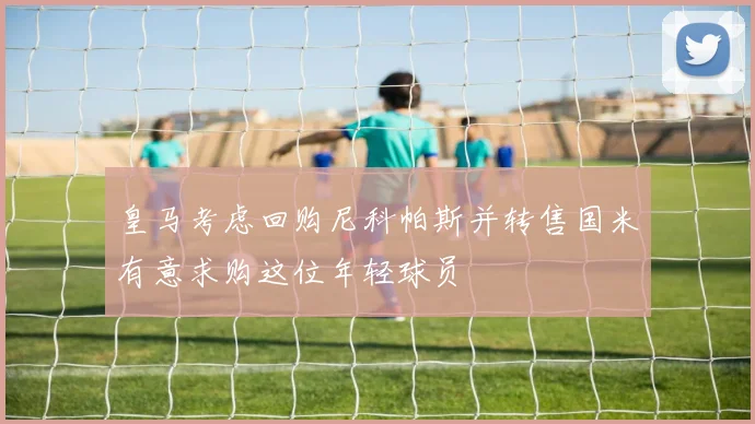 皇马考虑回购尼科帕斯并转售国米有意求购这位年轻球员