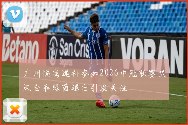 广州悦高递补参加2026中冠联赛武汉合和绿茵退出引发关注