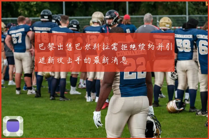 巴黎出售巴尔科拉需拒绝续约并引进新攻击手的最新消息
