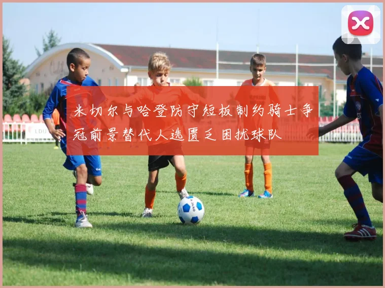 米切尔与哈登防守短板制约骑士争冠前景替代人选匮乏困扰球队