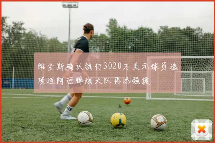 维金斯确认执行3020万美元球员选项迈阿密锋线大队再添强援