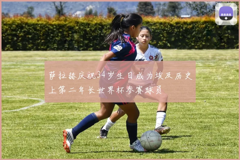 萨拉赫庆祝34岁生日成为埃及历史上第二年长世界杯参赛球员