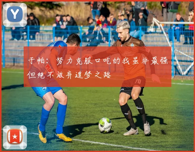 于帕：努力克服口吃的我虽非最强但绝不放弃追梦之路