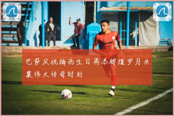 巴萨庆祝梅西生日再添辉煌岁月共襄伟大传奇时刻