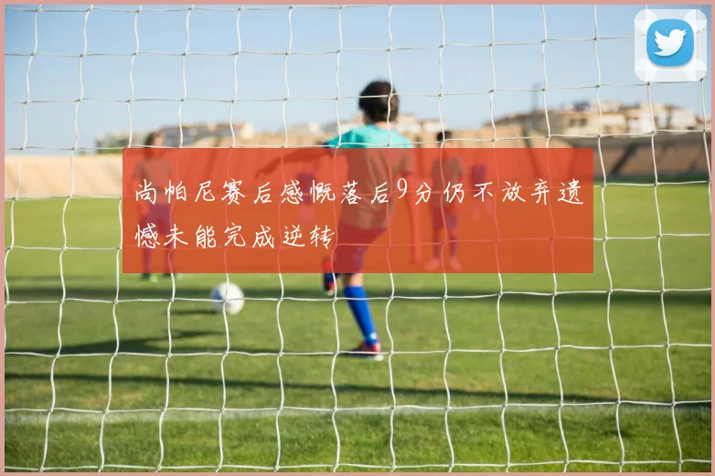 尚帕尼赛后感慨落后9分仍不放弃遗憾未能完成逆转