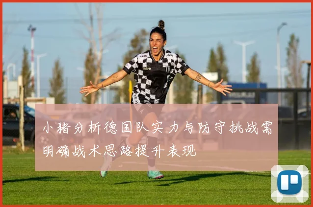 小猪分析德国队实力与防守挑战需明确战术思路提升表现