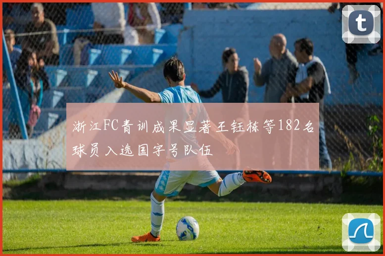 浙江FC青训成果显著王钰栋等182名球员入选国字号队伍