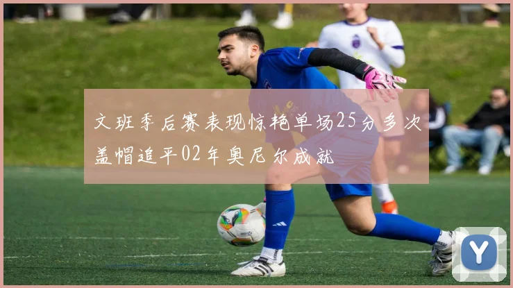 文班季后赛表现惊艳单场25分多次盖帽追平02年奥尼尔成就