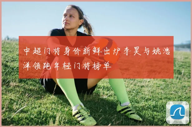 中超门将身价新鲜出炉李昊与姚浩洋领跑年轻门将榜单