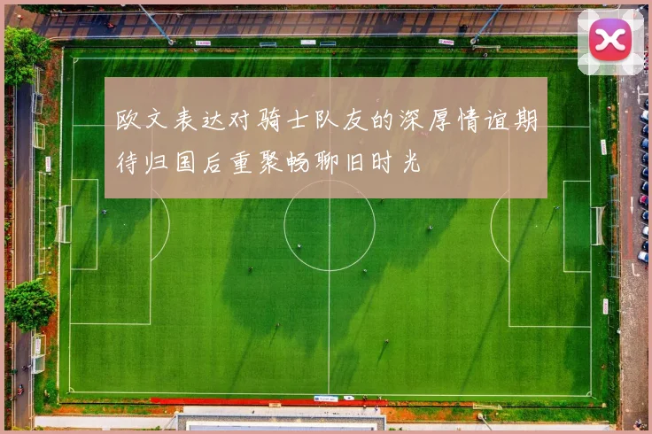 欧文表达对骑士队友的深厚情谊期待归国后重聚畅聊旧时光