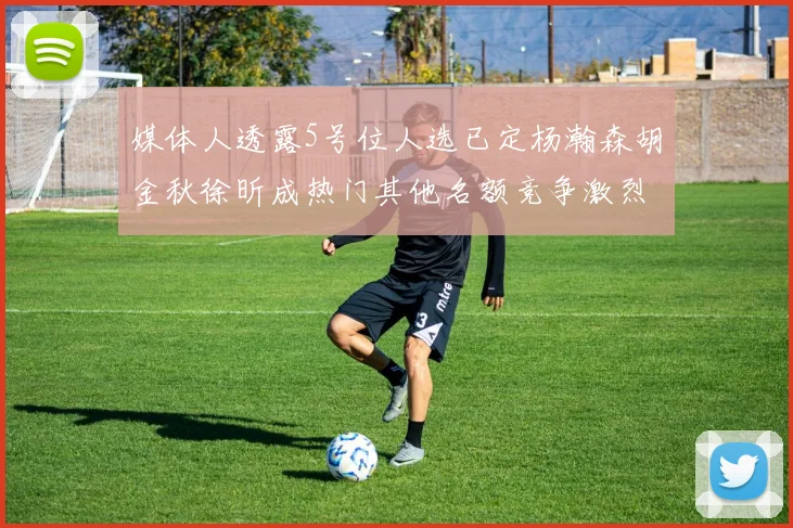 媒体人透露5号位人选已定杨瀚森胡金秋徐昕成热门其他名额竞争激烈