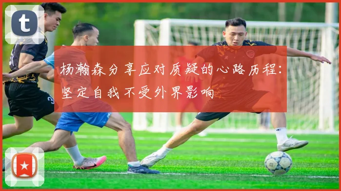 杨瀚森分享应对质疑的心路历程：坚定自我不受外界影响