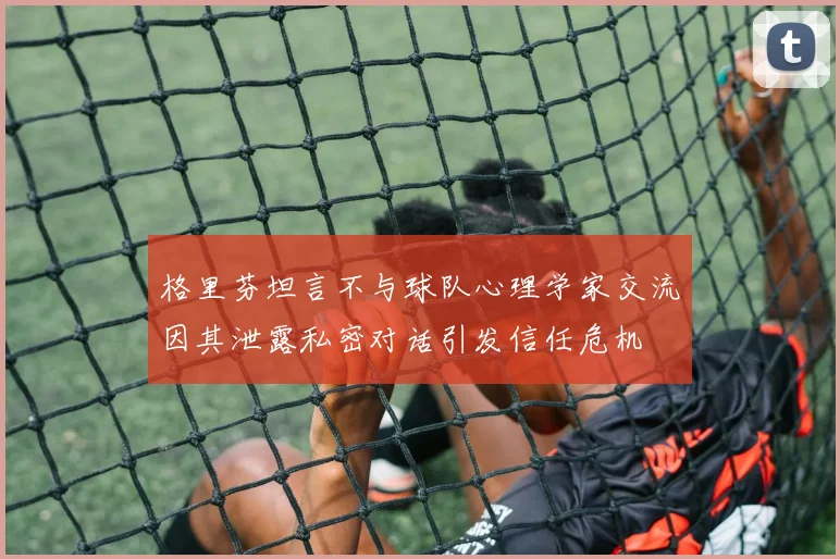 格里芬坦言不与球队心理学家交流因其泄露私密对话引发信任危机