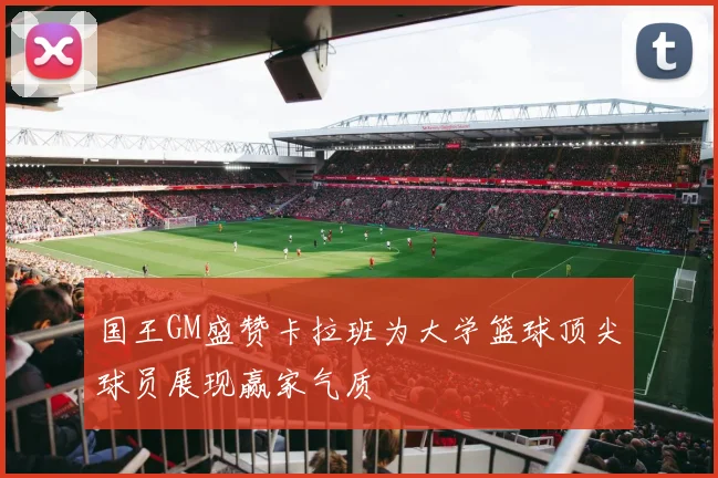 国王GM盛赞卡拉班为大学篮球顶尖球员展现赢家气质