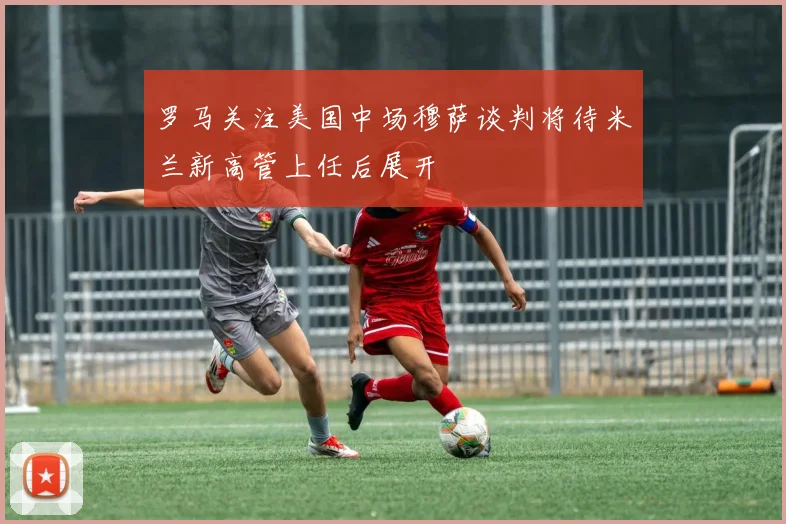 罗马关注美国中场穆萨谈判将待米兰新高管上任后展开