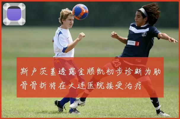 斯卢茨基透露金顺凯初步诊断为肋骨骨折将在大连医院接受治疗