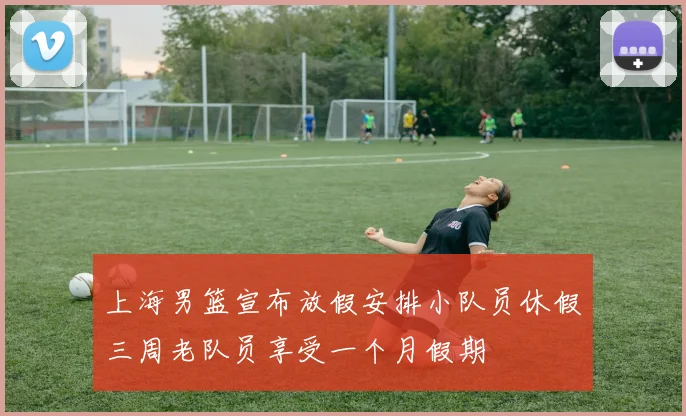 上海男篮宣布放假安排小队员休假三周老队员享受一个月假期