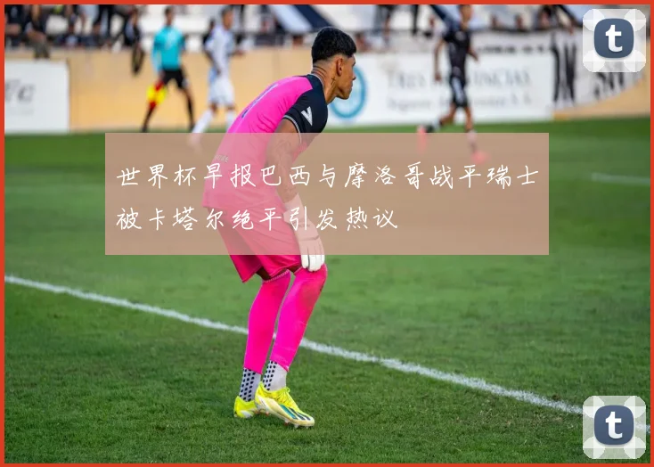 世界杯早报巴西与摩洛哥战平瑞士被卡塔尔绝平引发热议