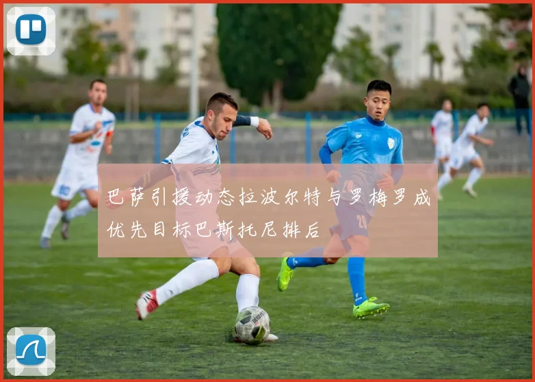 巴萨引援动态拉波尔特与罗梅罗成优先目标巴斯托尼排后