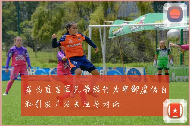 菲戈直言因凡蒂诺行为卑鄙虚伪自私引发广泛关注与讨论